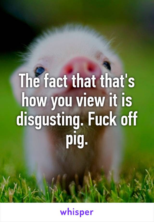 The fact that that's how you view it is disgusting. Fuck off pig.