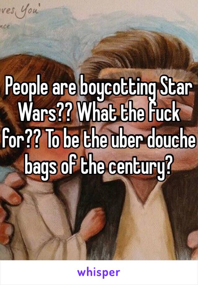 People are boycotting Star Wars?? What the fuck for?? To be the uber douche bags of the century? 