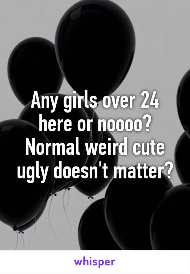 Any girls over 24 here or noooo? Normal weird cute ugly doesn't matter?