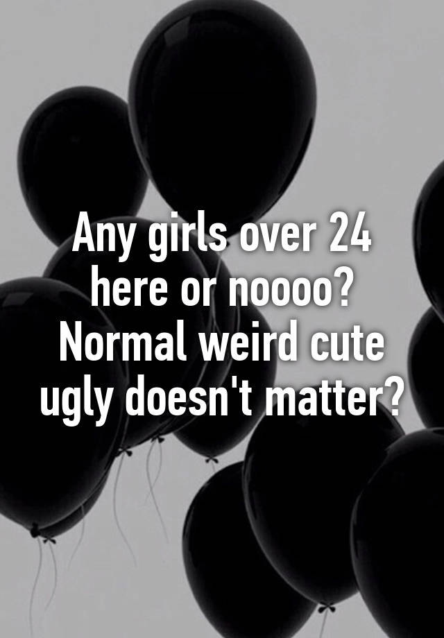 Any girls over 24 here or noooo? Normal weird cute ugly doesn't matter?