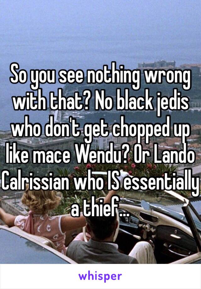 So you see nothing wrong with that? No black jedis who don't get chopped up like mace Wendu? Or Lando Calrissian who IS essentially a thief...