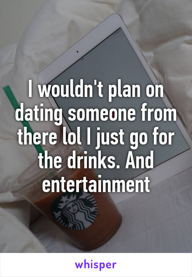 I wouldn't plan on dating someone from there lol I just go for the drinks. And entertainment