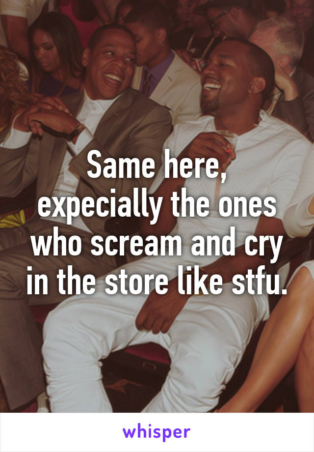 Same here, expecially the ones who scream and cry in the store like stfu.