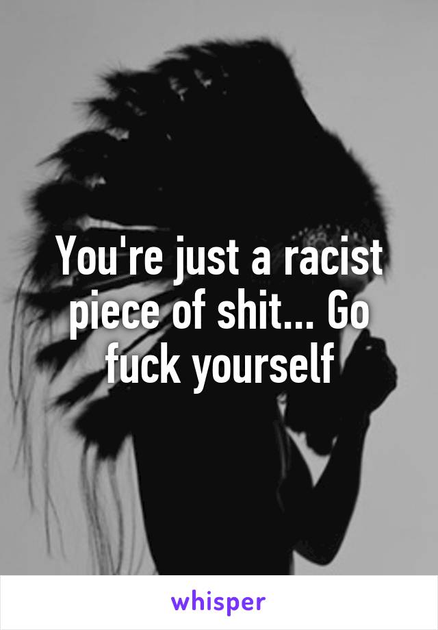 You're just a racist piece of shit... Go fuck yourself