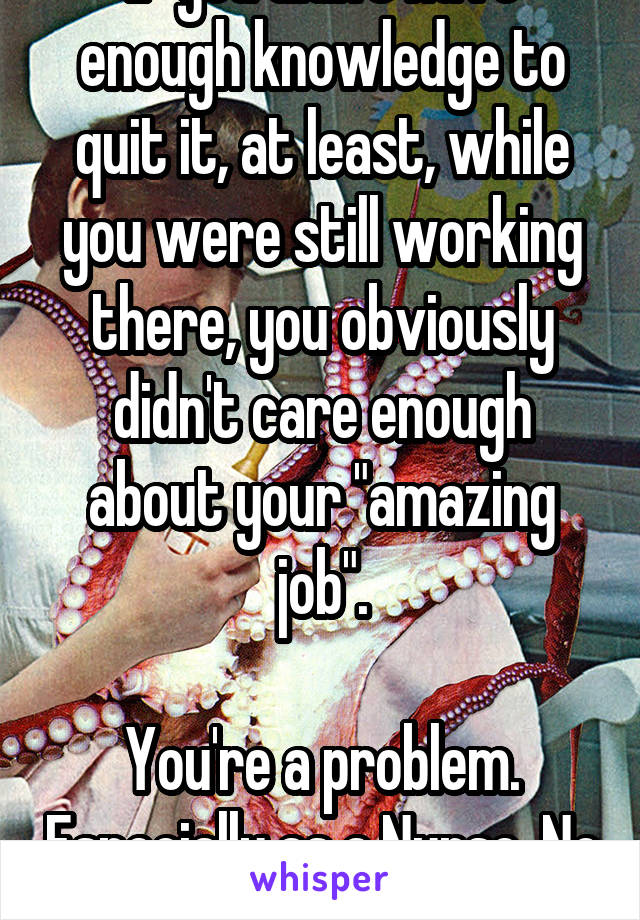 If you didn't have enough knowledge to quit it, at least, while you were still working there, you obviously didn't care enough about your "amazing job".

You're a problem. Especially as a Nurse. No sympathy.