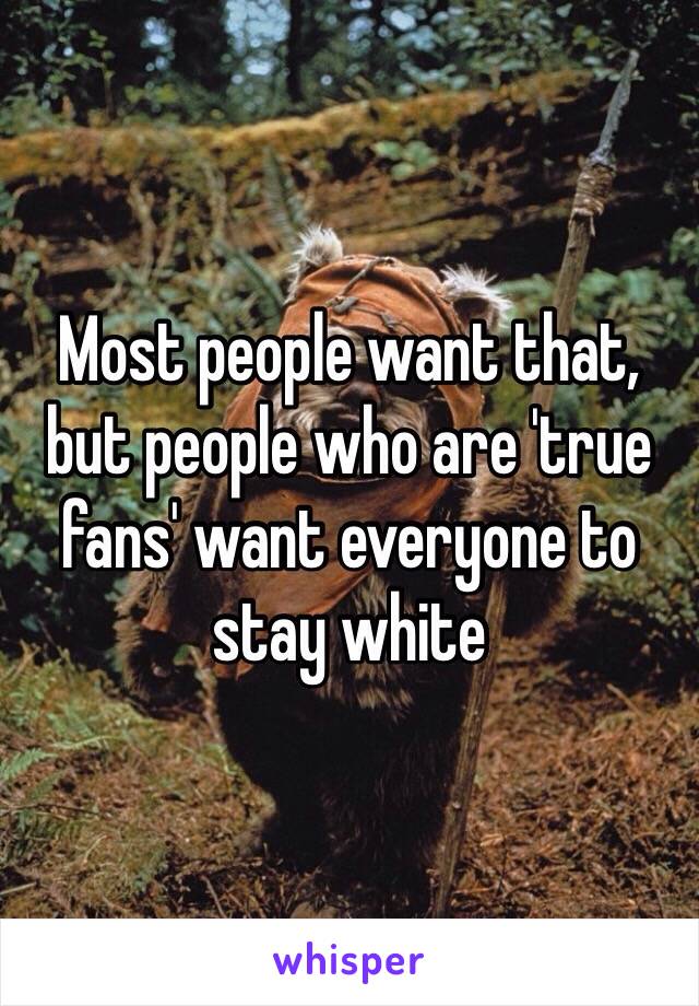 Most people want that, but people who are 'true fans' want everyone to stay white