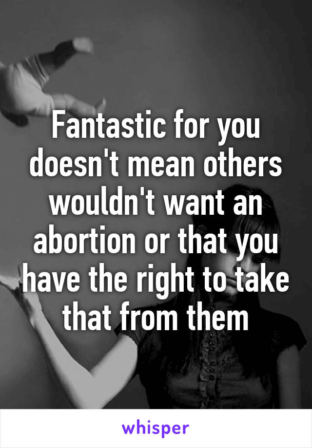 Fantastic for you doesn't mean others wouldn't want an abortion or that you have the right to take that from them