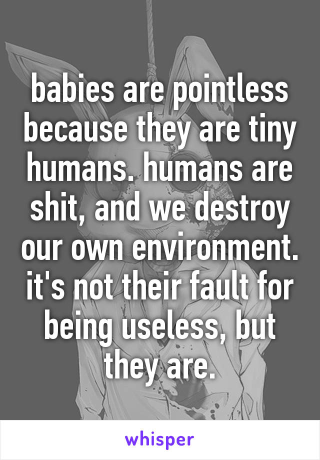 babies are pointless because they are tiny humans. humans are shit, and we destroy our own environment. it's not their fault for being useless, but they are.