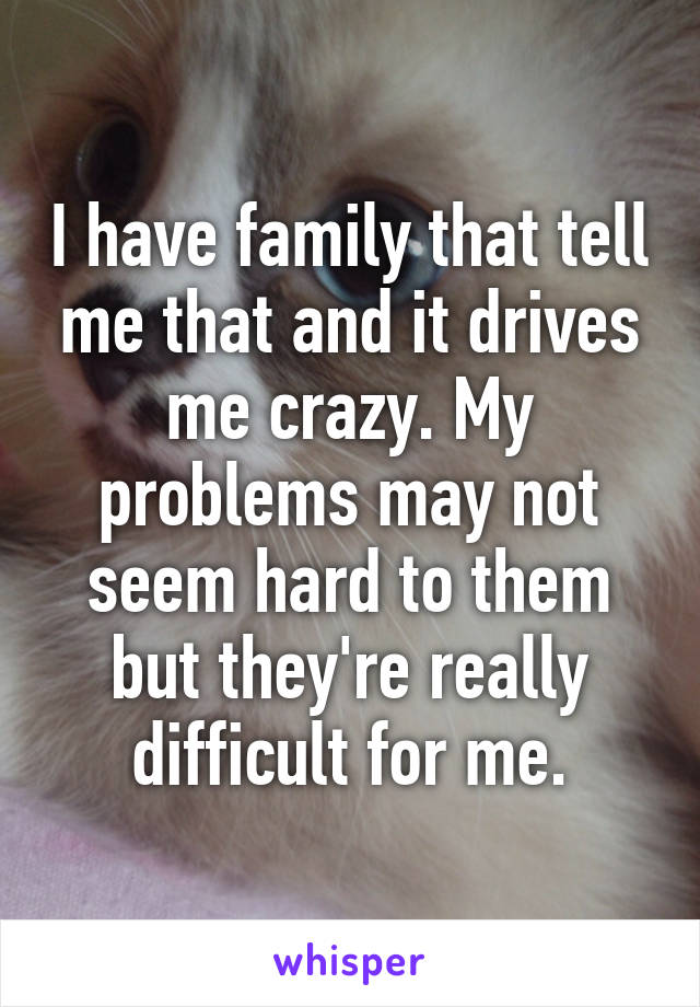 I have family that tell me that and it drives me crazy. My problems may not seem hard to them but they're really difficult for me.