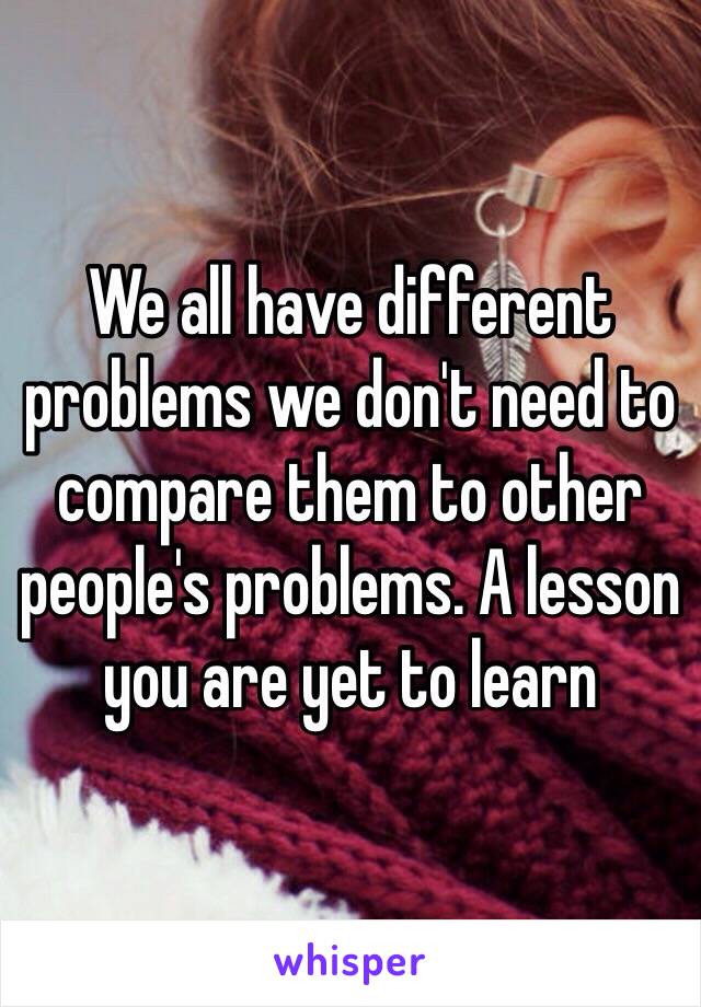 We all have different problems we don't need to compare them to other people's problems. A lesson you are yet to learn 