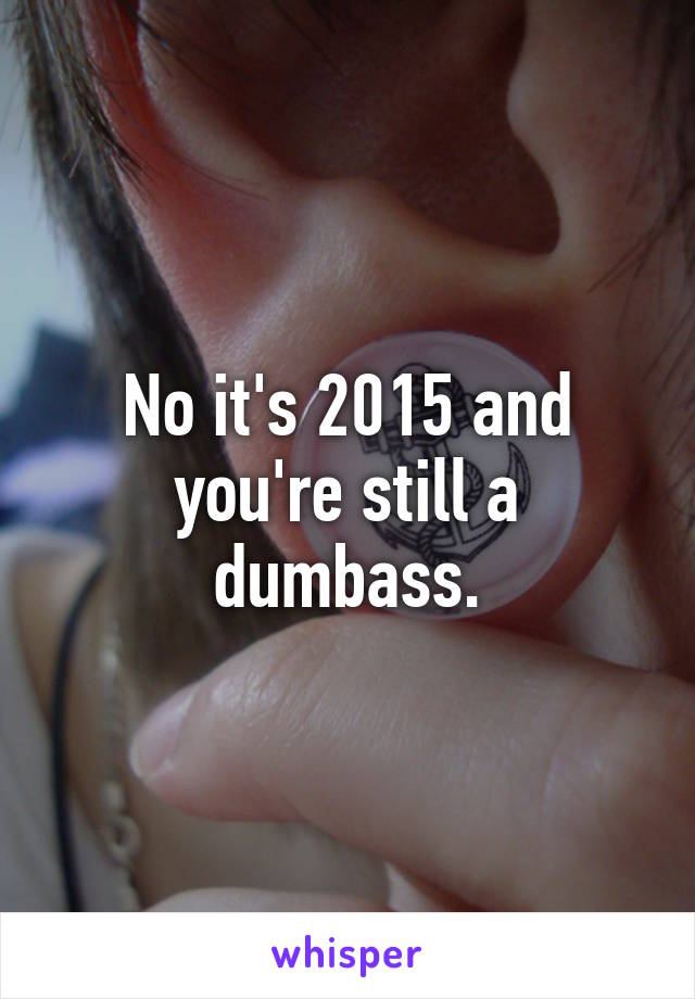 No it's 2015 and you're still a dumbass.