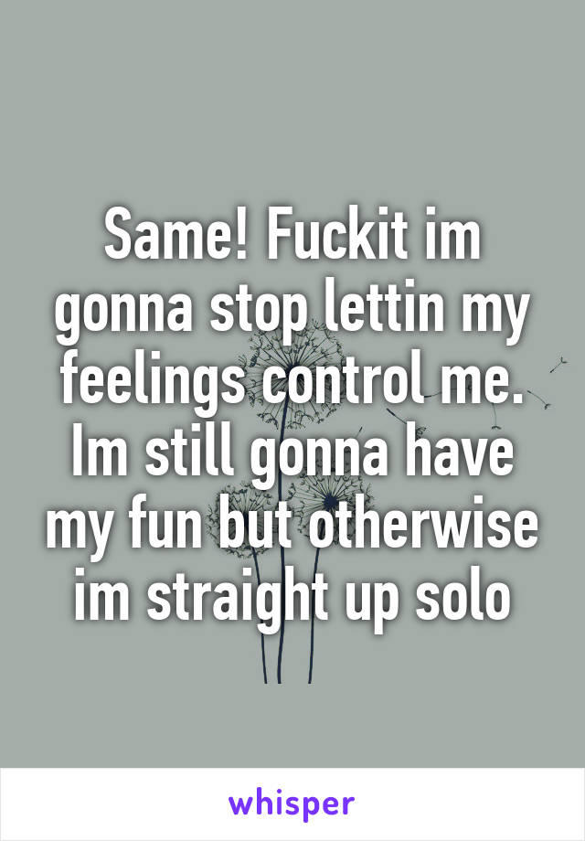 Same! Fuckit im gonna stop lettin my feelings control me. Im still gonna have my fun but otherwise im straight up solo