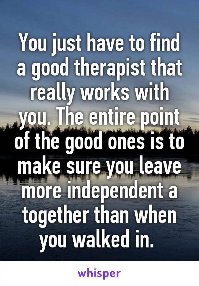 You just have to find a good therapist that really works with you. The entire point of the good ones is to make sure you leave more independent a together than when you walked in. 