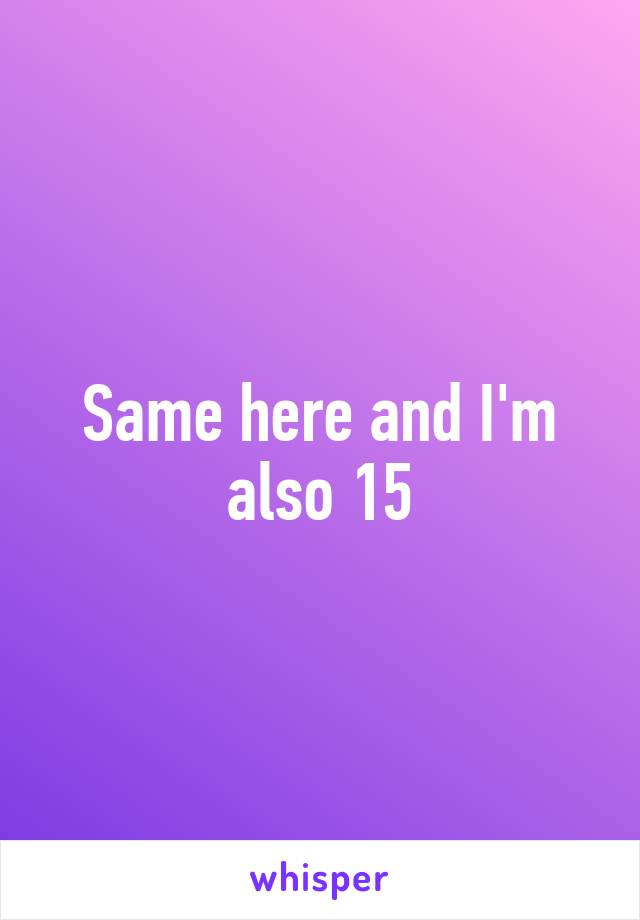 Same here and I'm also 15