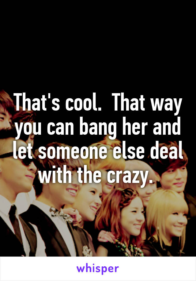 That's cool.  That way you can bang her and let someone else deal with the crazy. 