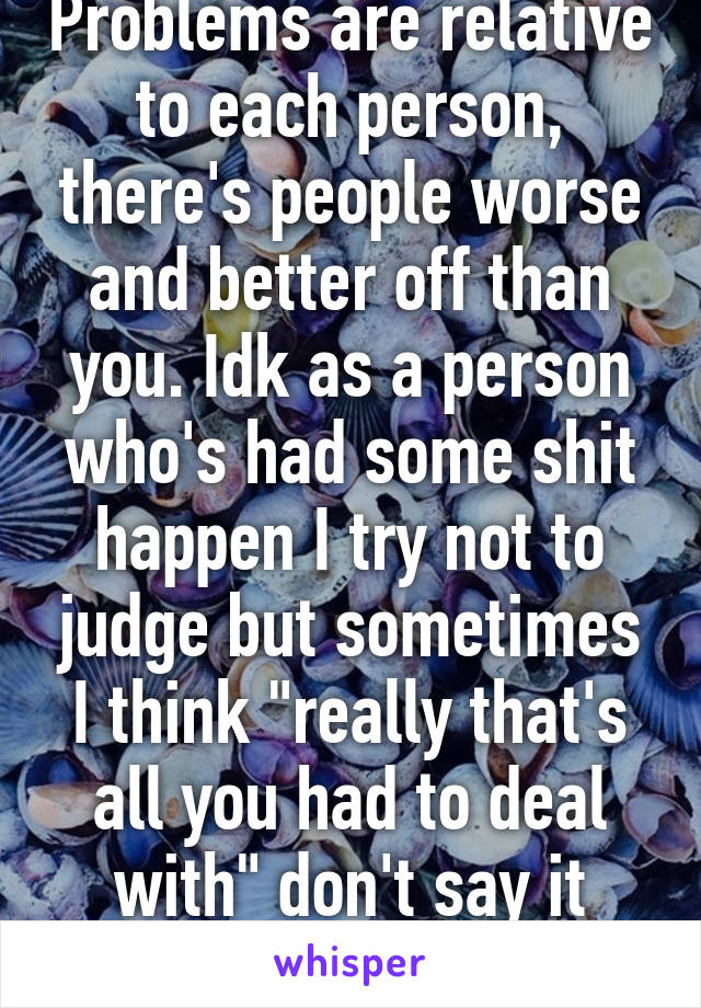 Problems are relative to each person, there's people worse and better off than you. Idk as a person who's had some shit happen I try not to judge but sometimes I think "really that's all you had to deal with" don't say it though 