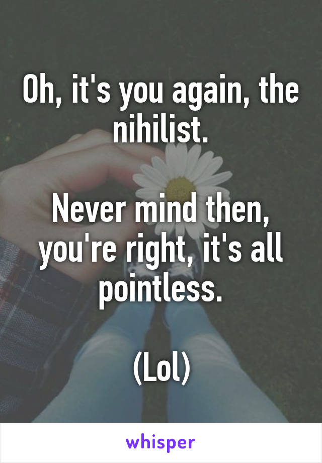 Oh, it's you again, the nihilist.

Never mind then, you're right, it's all pointless.

(Lol)