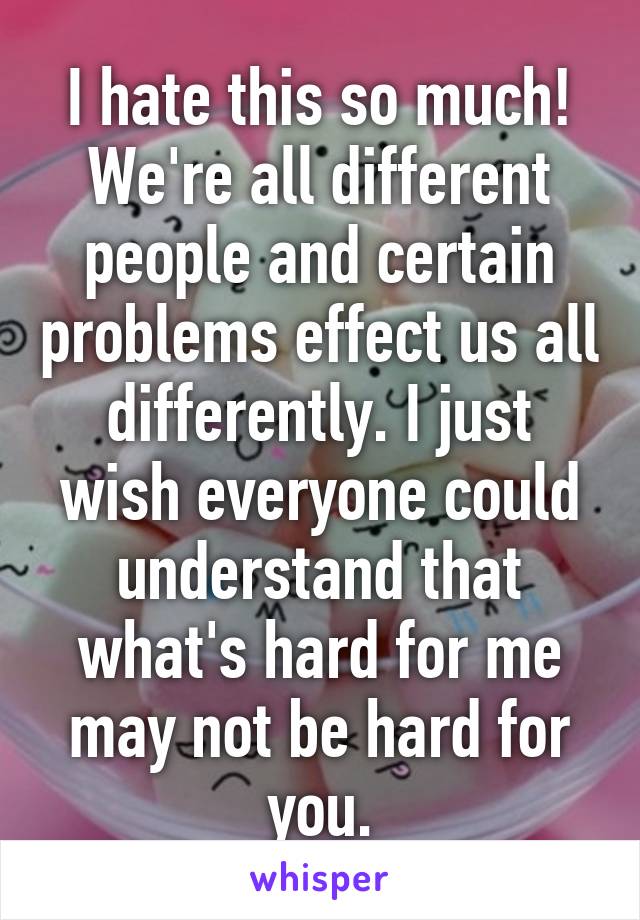 I hate this so much! We're all different people and certain problems effect us all differently. I just wish everyone could understand that what's hard for me may not be hard for you.