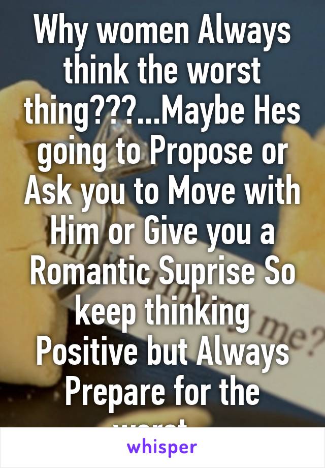 Why women Always think the worst thing???...Maybe Hes going to Propose or Ask you to Move with Him or Give you a Romantic Suprise So keep thinking Positive but Always Prepare for the worst...