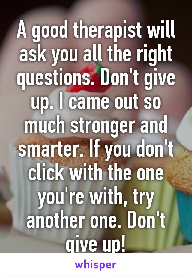 A good therapist will ask you all the right questions. Don't give up. I came out so much stronger and smarter. If you don't click with the one you're with, try another one. Don't give up!