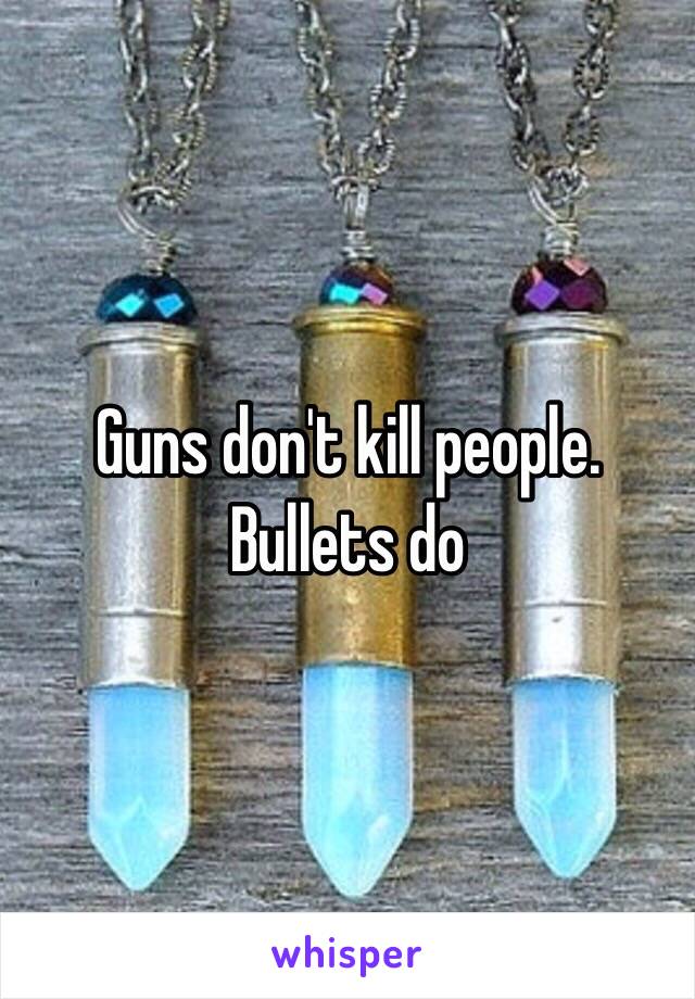 Guns don't kill people. Bullets do