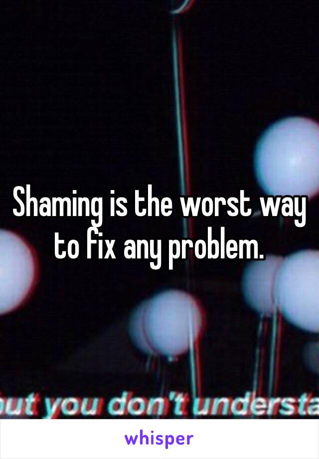 Shaming is the worst way to fix any problem.