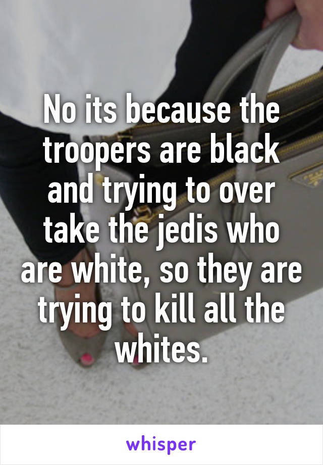 No its because the troopers are black and trying to over take the jedis who are white, so they are trying to kill all the whites.