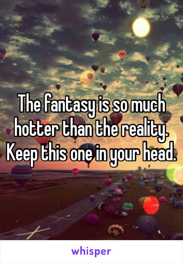 The fantasy is so much hotter than the reality. Keep this one in your head. 