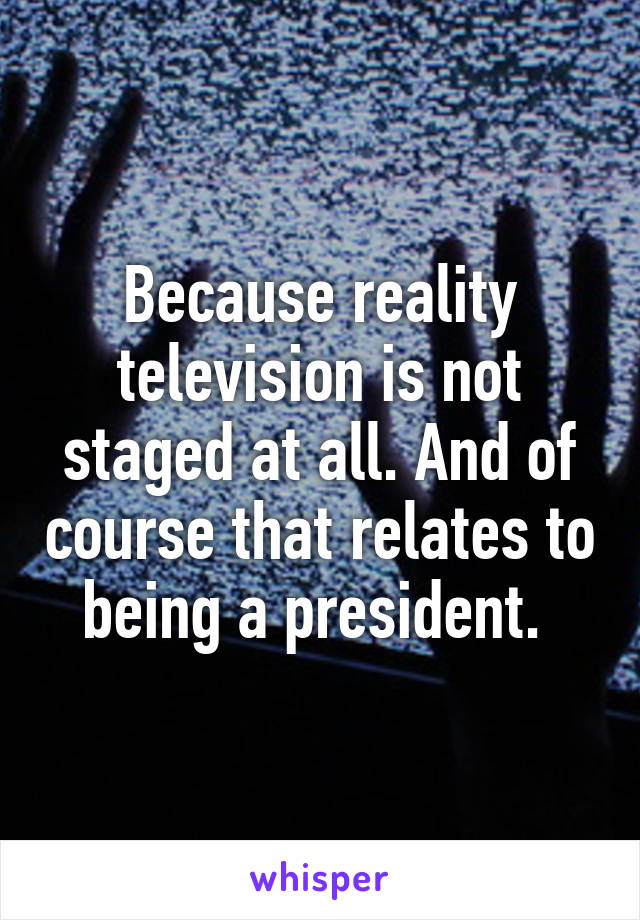 Because reality television is not staged at all. And of course that relates to being a president. 