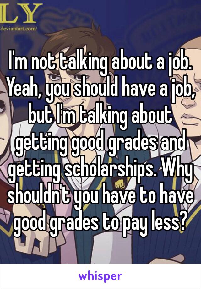 I'm not talking about a job. Yeah, you should have a job, but I'm talking about getting good grades and getting scholarships. Why shouldn't you have to have good grades to pay less?