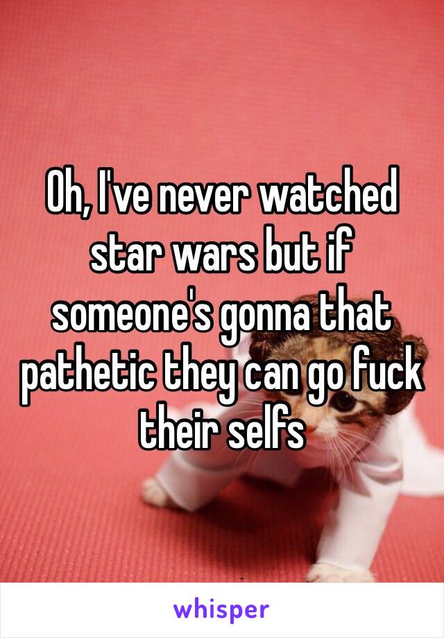 Oh, I've never watched star wars but if someone's gonna that pathetic they can go fuck their selfs 