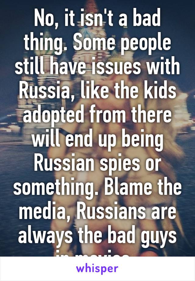 No, it isn't a bad thing. Some people still have issues with Russia, like the kids adopted from there will end up being Russian spies or something. Blame the media, Russians are always the bad guys in movies. 