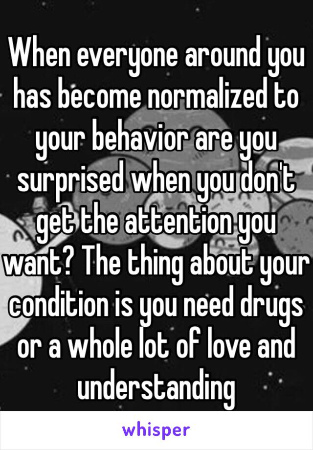 When everyone around you has become normalized to your behavior are you surprised when you don't get the attention you want? The thing about your condition is you need drugs or a whole lot of love and understanding 