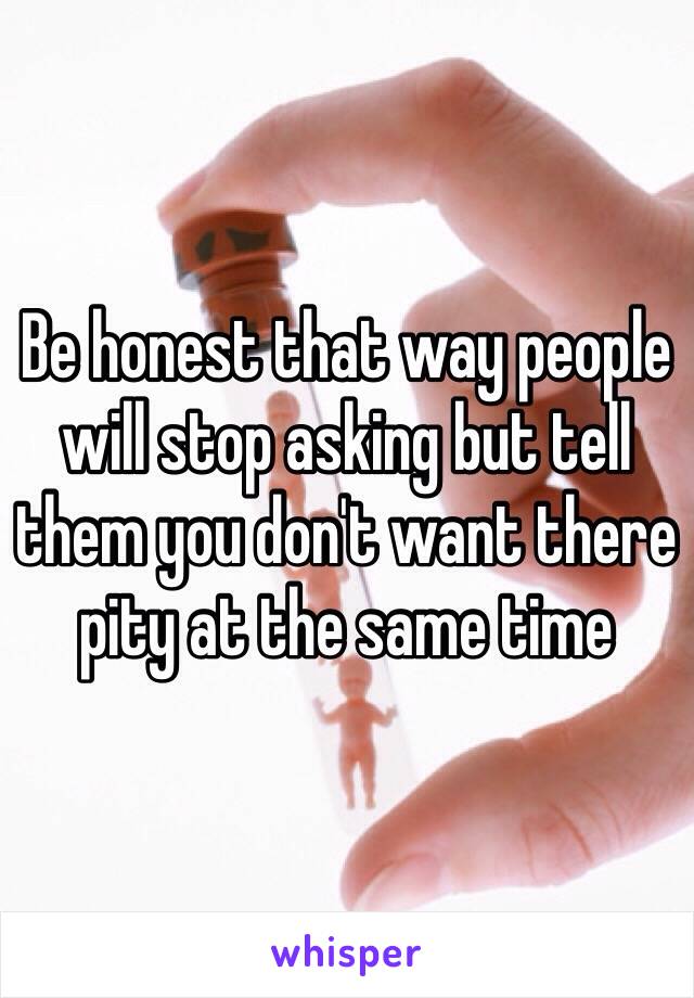 Be honest that way people will stop asking but tell them you don't want there pity at the same time