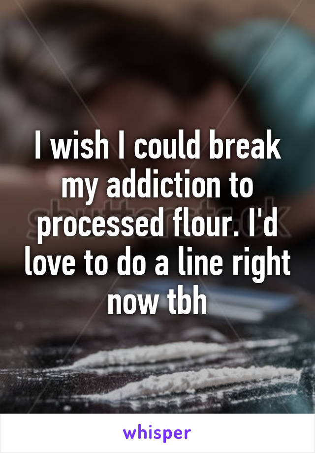 I wish I could break my addiction to processed flour. I'd love to do a line right now tbh