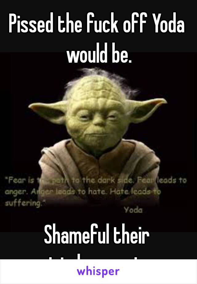 Pissed the fuck off Yoda would be.





Shameful their intolerance is.