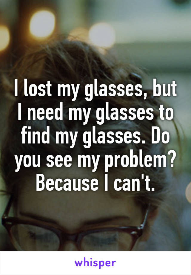 I lost my glasses, but I need my glasses to find my glasses. Do you see my problem? Because I can't.