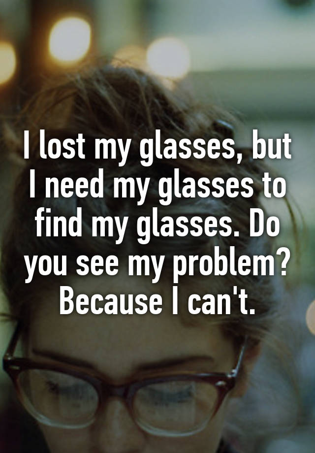 I lost my glasses, but I need my glasses to find my glasses. Do you see my  problem? Because I can't.