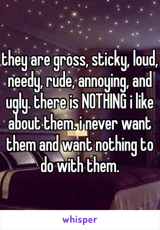 they are gross, sticky, loud, needy, rude, annoying, and ugly. there is NOTHING i like about them. i never want them and want nothing to do with them. 