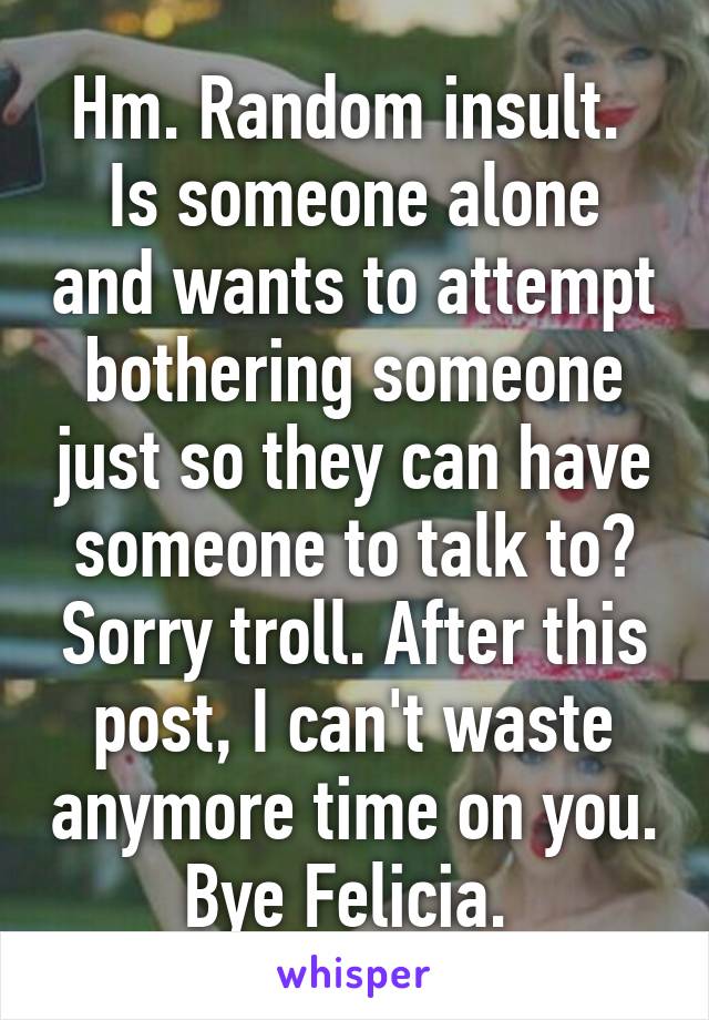 Hm. Random insult. 
Is someone alone and wants to attempt bothering someone just so they can have someone to talk to? Sorry troll. After this post, I can't waste anymore time on you. Bye Felicia. 