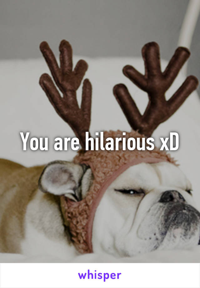 You are hilarious xD