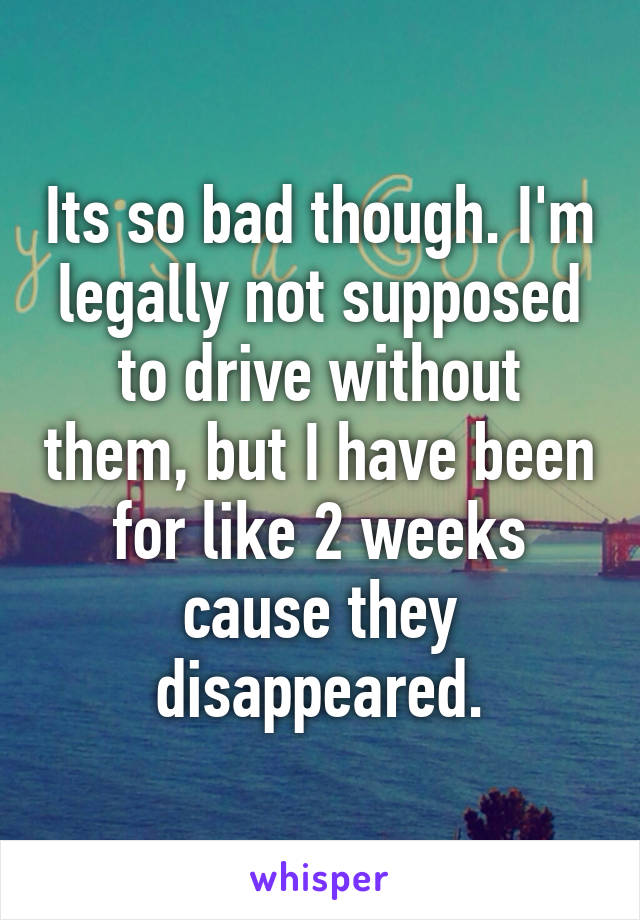 Its so bad though. I'm legally not supposed to drive without them, but I have been for like 2 weeks cause they disappeared.