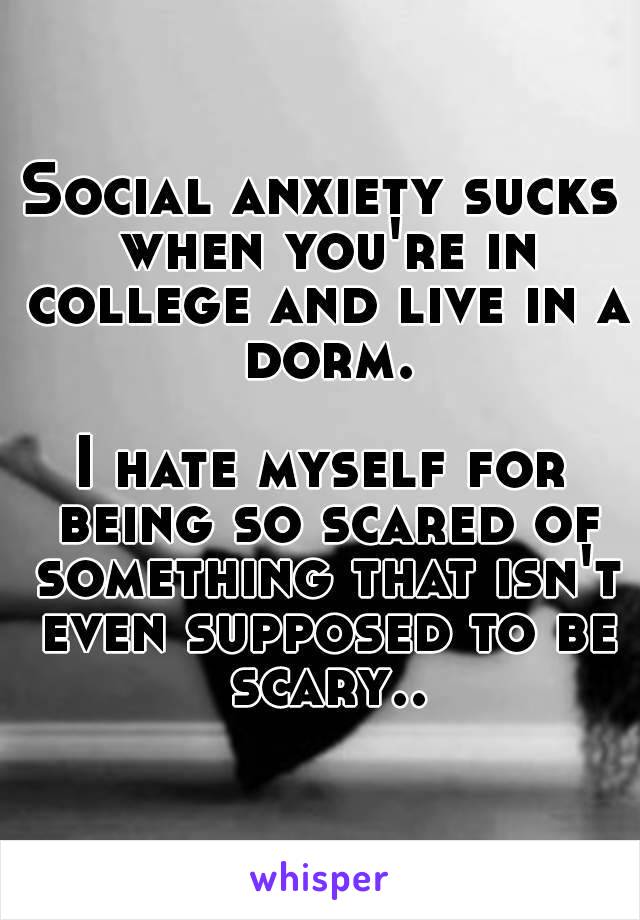 Social anxiety sucks when you're in college and live in a dorm.

I hate myself for being so scared of something that isn't even supposed to be scary..