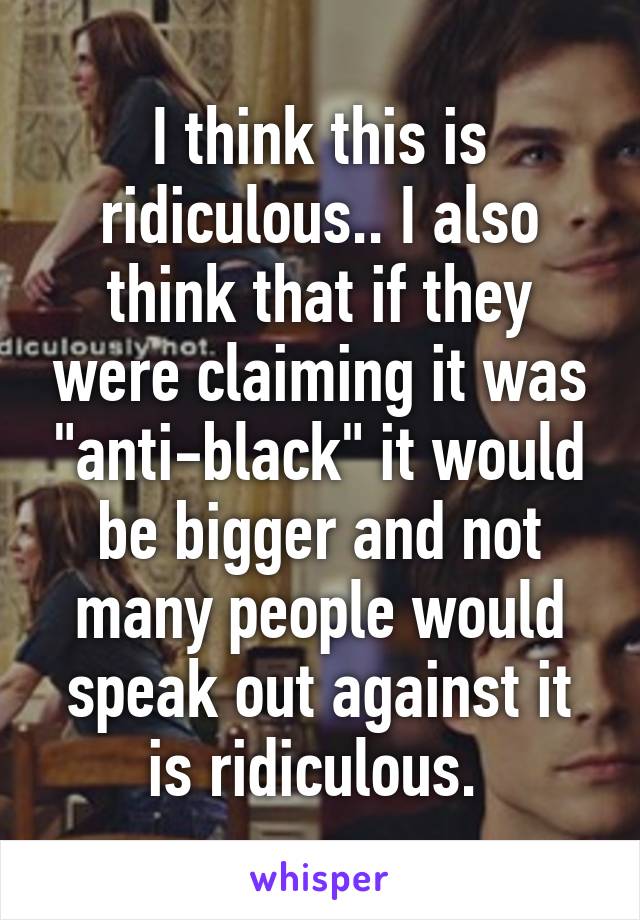 I think this is ridiculous.. I also think that if they were claiming it was "anti-black" it would be bigger and not many people would speak out against it is ridiculous. 