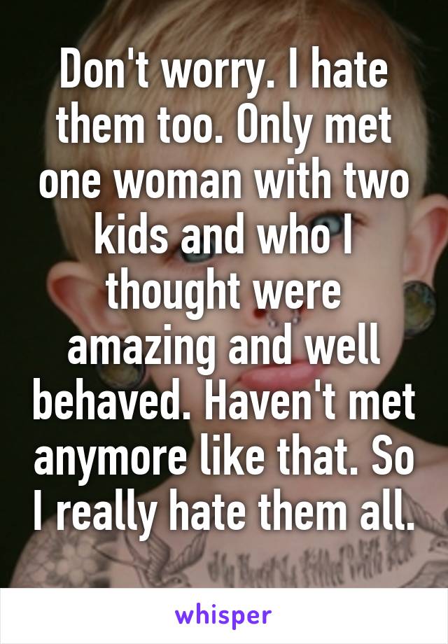 Don't worry. I hate them too. Only met one woman with two kids and who I thought were amazing and well behaved. Haven't met anymore like that. So I really hate them all. 