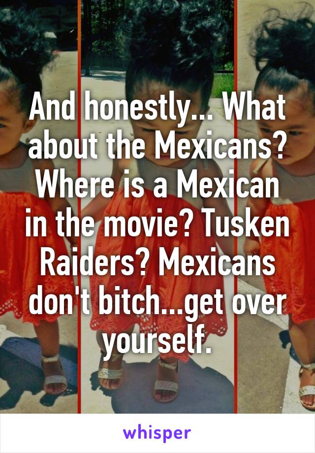 And honestly... What about the Mexicans? Where is a Mexican in the movie? Tusken Raiders? Mexicans don't bitch...get over yourself.