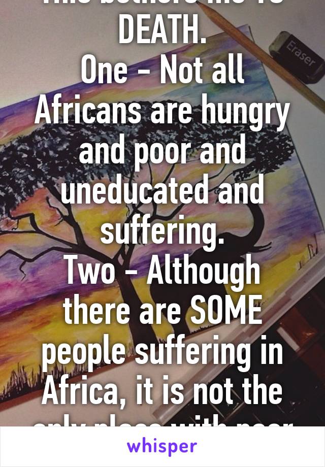 This bothers me TO DEATH.
One - Not all Africans are hungry and poor and uneducated and suffering.
Two - Although there are SOME people suffering in Africa, it is not the only place with poor people.