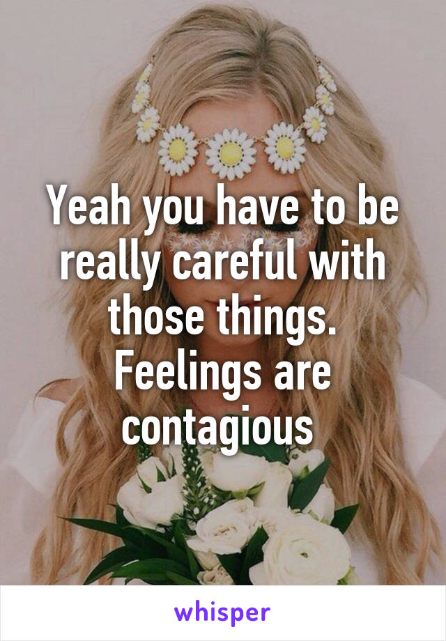 Yeah you have to be really careful with those things. Feelings are contagious 