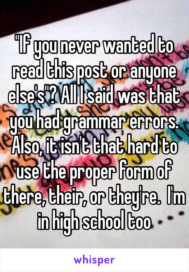 "If you never wanted to read this post or anyone else's"? All I said was that you had grammar errors. Also, it isn't that hard to use the proper form of there, their, or they're.  I'm in high school too