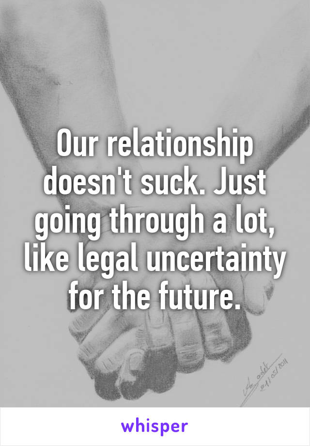 Our relationship doesn't suck. Just going through a lot, like legal uncertainty for the future.